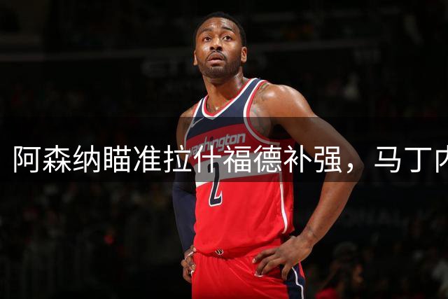阿森纳瞄准拉什福德补强，马丁内利离队引内部争议